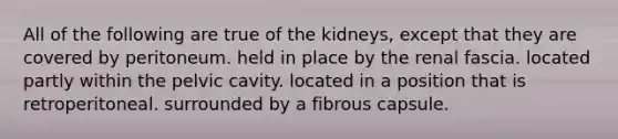 All of the following are true of the kidneys, except that they are covered by peritoneum. held in place by the renal fascia. located partly within the pelvic cavity. located in a position that is retroperitoneal. surrounded by a fibrous capsule.