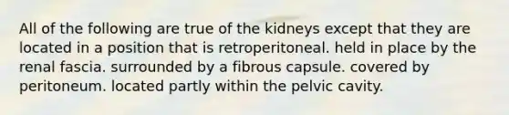 All of the following are true of the kidneys except that they are located in a position that is retroperitoneal. held in place by the renal fascia. surrounded by a fibrous capsule. covered by peritoneum. located partly within the pelvic cavity.