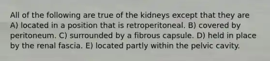 All of the following are true of the kidneys except that they are A) located in a position that is retroperitoneal. B) covered by peritoneum. C) surrounded by a fibrous capsule. D) held in place by the renal fascia. E) located partly within the pelvic cavity.