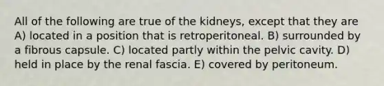 All of the following are true of the kidneys, except that they are A) located in a position that is retroperitoneal. B) surrounded by a fibrous capsule. C) located partly within the pelvic cavity. D) held in place by the renal fascia. E) covered by peritoneum.