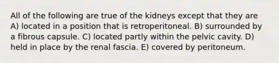 All of the following are true of the kidneys except that they are A) located in a position that is retroperitoneal. B) surrounded by a fibrous capsule. C) located partly within the pelvic cavity. D) held in place by the renal fascia. E) covered by peritoneum.