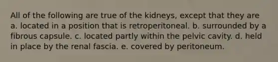 All of the following are true of the kidneys, except that they are a. located in a position that is retroperitoneal. b. surrounded by a fibrous capsule. c. located partly within the pelvic cavity. d. held in place by the renal fascia. e. covered by peritoneum.