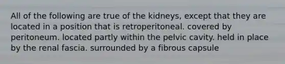 All of the following are true of the kidneys, except that they are located in a position that is retroperitoneal. covered by peritoneum. located partly within the pelvic cavity. held in place by the renal fascia. surrounded by a fibrous capsule