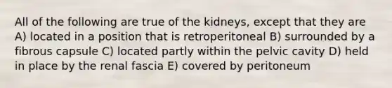 All of the following are true of the kidneys, except that they are A) located in a position that is retroperitoneal B) surrounded by a fibrous capsule C) located partly within the pelvic cavity D) held in place by the renal fascia E) covered by peritoneum