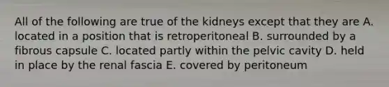 All of the following are true of the kidneys except that they are A. located in a position that is retroperitoneal B. surrounded by a fibrous capsule C. located partly within the pelvic cavity D. held in place by the renal fascia E. covered by peritoneum