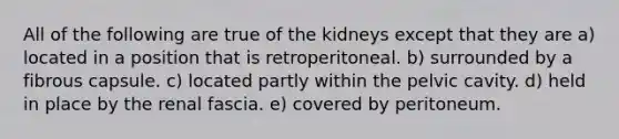 All of the following are true of the kidneys except that they are a) located in a position that is retroperitoneal. b) surrounded by a fibrous capsule. c) located partly within the pelvic cavity. d) held in place by the renal fascia. e) covered by peritoneum.