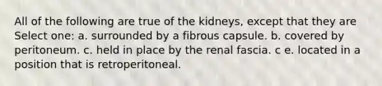 All of the following are true of the kidneys, except that they are Select one: a. surrounded by a fibrous capsule. b. covered by peritoneum. c. held in place by the renal fascia. c e. located in a position that is retroperitoneal.