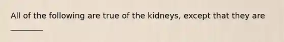 All of the following are true of the kidneys, except that they are ________