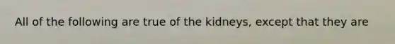 All of the following are true of the kidneys, except that they are