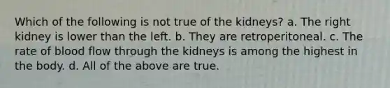 Which of the following is not true of the kidneys? a. The right kidney is lower than the left. b. They are retroperitoneal. c. The rate of blood flow through the kidneys is among the highest in the body. d. All of the above are true.