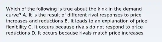 Which of the following is true about the kink in the demand curve? A. It is the result of different rival responses to price increases and reductions B. It leads to an explanation of price flexibility C. It occurs because rivals do not respond to price reductions D. It occurs because rivals match price increases