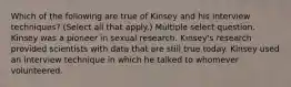 Which of the following are true of Kinsey and his interview techniques? (Select all that apply.) Multiple select question. Kinsey was a pioneer in sexual research. Kinsey's research provided scientists with data that are still true today. Kinsey used an interview technique in which he talked to whomever volunteered.