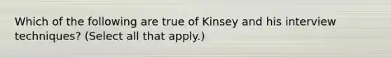 Which of the following are true of Kinsey and his interview techniques? (Select all that apply.)