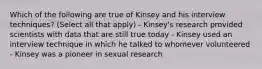 Which of the following are true of Kinsey and his interview techniques? (Select all that apply) - Kinsey's research provided scientists with data that are still true today - Kinsey used an interview technique in which he talked to whomever volunteered - Kinsey was a pioneer in sexual research