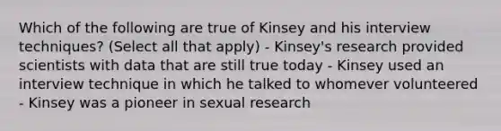 Which of the following are true of Kinsey and his interview techniques? (Select all that apply) - Kinsey's research provided scientists with data that are still true today - Kinsey used an interview technique in which he talked to whomever volunteered - Kinsey was a pioneer in sexual research