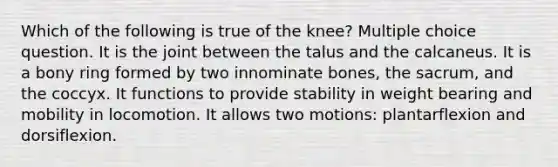 Which of the following is true of the knee? Multiple choice question. It is the joint between the talus and the calcaneus. It is a bony ring formed by two innominate bones, the sacrum, and the coccyx. It functions to provide stability in weight bearing and mobility in locomotion. It allows two motions: plantarflexion and dorsiflexion.