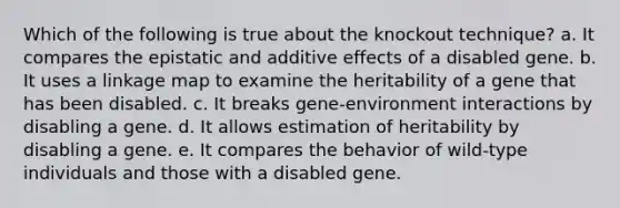 Which of the following is true about the knockout technique? a. It compares the epistatic and additive effects of a disabled gene. b. It uses a linkage map to examine the heritability of a gene that has been disabled. c. It breaks gene-environment interactions by disabling a gene. d. It allows estimation of heritability by disabling a gene. e. It compares the behavior of wild-type individuals and those with a disabled gene.