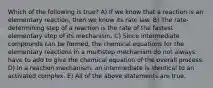 Which of the following is true? A) If we know that a reaction is an elementary reaction, then we know its rate law. B) The rate-determining step of a reaction is the rate of the fastest elementary step of its mechanism. C) Since intermediate compounds can be formed, the chemical equations for the elementary reactions in a multistep mechanism do not always have to add to give the chemical equation of the overall process. D) In a reaction mechanism, an intermediate is identical to an activated complex. E) All of the above statements are true.