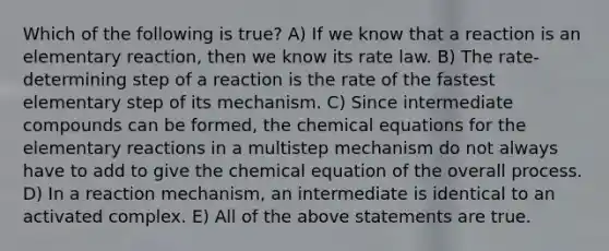 Which of the following is true? A) If we know that a reaction is an elementary reaction, then we know its rate law. B) The rate-determining step of a reaction is the rate of the fastest elementary step of its mechanism. C) Since intermediate compounds can be formed, the chemical equations for the elementary reactions in a multistep mechanism do not always have to add to give the chemical equation of the overall process. D) In a reaction mechanism, an intermediate is identical to an activated complex. E) All of the above statements are true.