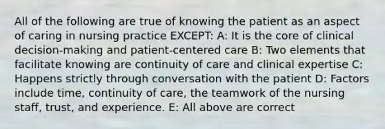 All of the following are true of knowing the patient as an aspect of caring in nursing practice EXCEPT: A: It is the core of clinical decision-making and patient-centered care B: Two elements that facilitate knowing are continuity of care and clinical expertise C: Happens strictly through conversation with the patient D: Factors include time, continuity of care, the teamwork of the nursing staff, trust, and experience. E: All above are correct