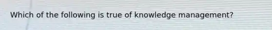 Which of the following is true of knowledge management?