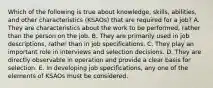 Which of the following is true about knowledge, skills, abilities, and other characteristics (KSAOs) that are required for a job? A. They are characteristics about the work to be performed, rather than the person on the job. B. They are primarily used in job descriptions, rather than in job specifications. C. They play an important role in interviews and selection decisions. D. They are directly observable in operation and provide a clear basis for selection. E. In developing job specifications, any one of the elements of KSAOs must be considered.