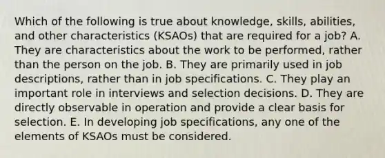 Which of the following is true about knowledge, skills, abilities, and other characteristics (KSAOs) that are required for a job? A. They are characteristics about the work to be performed, rather than the person on the job. B. They are primarily used in job descriptions, rather than in job specifications. C. They play an important role in interviews and selection decisions. D. They are directly observable in operation and provide a clear basis for selection. E. In developing job specifications, any one of the elements of KSAOs must be considered.