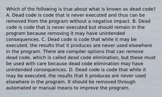 Which of the following is true about what is known as dead code? A. Dead code is code that is never executed and thus can be removed from the program without a negative impact. B. Dead code is code that is never executed but should remain in the program because removing it may have unintended consequences. C. Dead code is code that while it may be executed, the results that it produces are never used elsewhere in the program. There are compiler options that can remove dead code, which is called dead code elimination, but these must be used with care because dead code elimination may have unintended consequences. D. Dead code is code that while it may be executed, the results that it produces are never used elsewhere in the program. It should be removed through automated or manual means to improve the program.