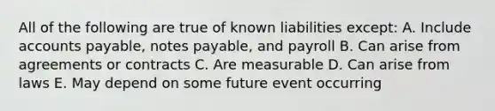 All of the following are true of known liabilities except: A. Include accounts payable, notes payable, and payroll B. Can arise from agreements or contracts C. Are measurable D. Can arise from laws E. May depend on some future event occurring