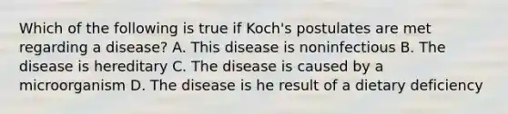 Which of the following is true if Koch's postulates are met regarding a disease? A. This disease is noninfectious B. The disease is hereditary C. The disease is caused by a microorganism D. The disease is he result of a dietary deficiency