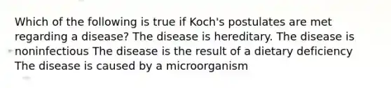 Which of the following is true if Koch's postulates are met regarding a disease? The disease is hereditary. The disease is noninfectious The disease is the result of a dietary deficiency The disease is caused by a microorganism