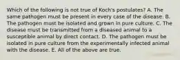 Which of the following is not true of Koch's postulates? A. The same pathogen must be present in every case of the disease. B. The pathogen must be isolated and grown in pure culture. C. The disease must be transmitted from a diseased animal to a susceptible animal by direct contact. D. The pathogen must be isolated in pure culture from the experimentally infected animal with the disease. E. All of the above are true.