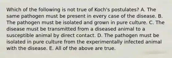 Which of the following is not true of Koch's postulates? A. The same pathogen must be present in every case of the disease. B. The pathogen must be isolated and grown in pure culture. C. The disease must be transmitted from a diseased animal to a susceptible animal by direct contact. D. The pathogen must be isolated in pure culture from the experimentally infected animal with the disease. E. All of the above are true.