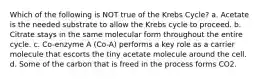 Which of the following is NOT true of the Krebs Cycle? a. Acetate is the needed substrate to allow the Krebs cycle to proceed. b. Citrate stays in the same molecular form throughout the entire cycle. c. Co-enzyme A (Co-A) performs a key role as a carrier molecule that escorts the tiny acetate molecule around the cell. d. Some of the carbon that is freed in the process forms CO2.