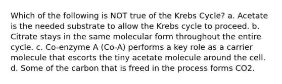 Which of the following is NOT true of the Krebs Cycle? a. Acetate is the needed substrate to allow the Krebs cycle to proceed. b. Citrate stays in the same molecular form throughout the entire cycle. c. Co-enzyme A (Co-A) performs a key role as a carrier molecule that escorts the tiny acetate molecule around the cell. d. Some of the carbon that is freed in the process forms CO2.