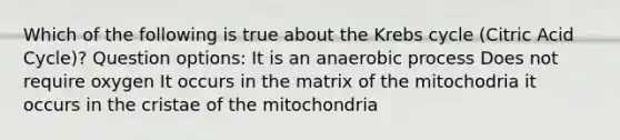 Which of the following is true about the Krebs cycle (Citric Acid Cycle)? Question options: It is an anaerobic process Does not require oxygen It occurs in the matrix of the mitochodria it occurs in the cristae of the mitochondria