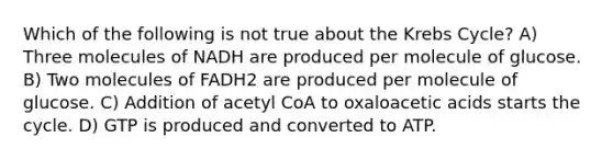 Which of the following is not true about the Krebs Cycle? A) Three molecules of NADH are produced per molecule of glucose. B) Two molecules of FADH2 are produced per molecule of glucose. C) Addition of acetyl CoA to oxaloacetic acids starts the cycle. D) GTP is produced and converted to ATP.