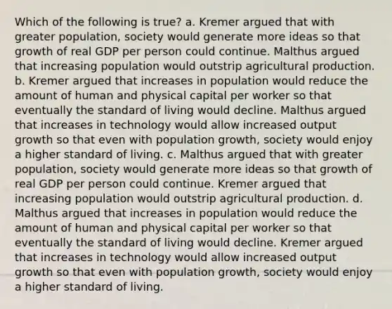 Which of the following is true? a. Kremer argued that with greater population, society would generate more ideas so that growth of real GDP per person could continue. Malthus argued that increasing population would outstrip agricultural production. b. Kremer argued that increases in population would reduce the amount of human and physical capital per worker so that eventually the standard of living would decline. Malthus argued that increases in technology would allow increased output growth so that even with population growth, society would enjoy a higher standard of living. c. Malthus argued that with greater population, society would generate more ideas so that growth of real GDP per person could continue. Kremer argued that increasing population would outstrip agricultural production. d. Malthus argued that increases in population would reduce the amount of human and physical capital per worker so that eventually the standard of living would decline. Kremer argued that increases in technology would allow increased output growth so that even with population growth, society would enjoy a higher standard of living.