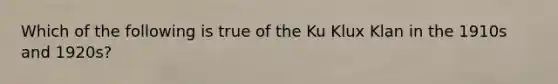 Which of the following is true of the Ku Klux Klan in the 1910s and 1920s?