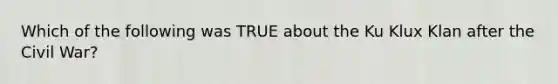 Which of the following was TRUE about the Ku Klux Klan after the Civil War?