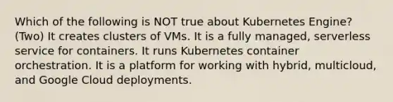 Which of the following is NOT true about Kubernetes Engine? (Two) It creates clusters of VMs. It is a fully managed, serverless service for containers. It runs Kubernetes container orchestration. It is a platform for working with hybrid, multicloud, and Google Cloud deployments.