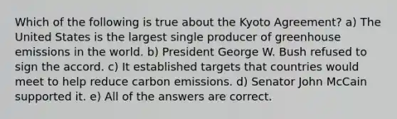 Which of the following is true about the Kyoto Agreement? a) The United States is the largest single producer of greenhouse emissions in the world. b) President George W. Bush refused to sign the accord. c) It established targets that countries would meet to help reduce carbon emissions. d) Senator John McCain supported it. e) All of the answers are correct.