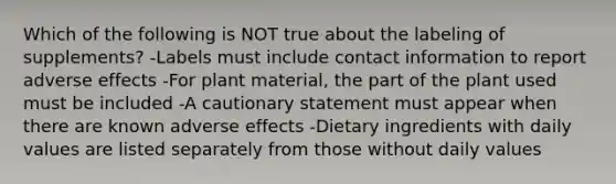 Which of the following is NOT true about the labeling of supplements? -Labels must include contact information to report adverse effects -For plant material, the part of the plant used must be included -A cautionary statement must appear when there are known adverse effects -Dietary ingredients with daily values are listed separately from those without daily values