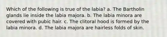 Which of the following is true of the labia? a. The Bartholin glands lie inside the labia majora. b. The labia minora are covered with pubic hair. c. The clitoral hood is formed by the labia minora. d. The labia majora are hairless folds of skin.