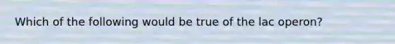 Which of the following would be true of the lac operon?