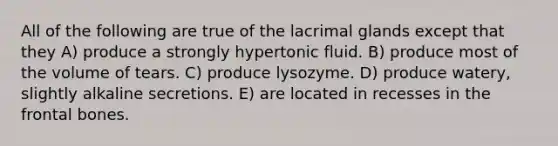 All of the following are true of the lacrimal glands except that they A) produce a strongly hypertonic fluid. B) produce most of the volume of tears. C) produce lysozyme. D) produce watery, slightly alkaline secretions. E) are located in recesses in the frontal bones.