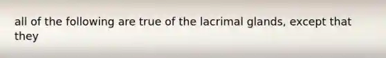 all of the following are true of the lacrimal glands, except that they