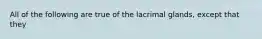 All of the following are true of the lacrimal glands, except that they