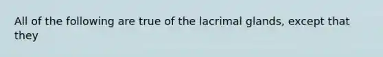 All of the following are true of the lacrimal glands, except that they