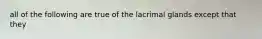 all of the following are true of the lacrimal glands except that they